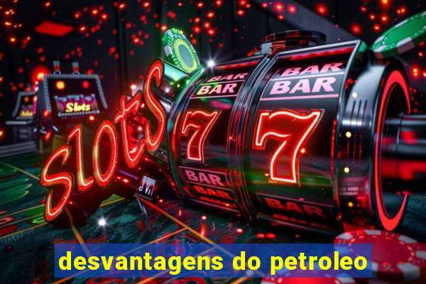 desvantagens do petroleo